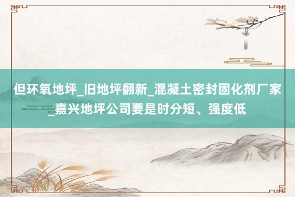 但环氧地坪_旧地坪翻新_混凝土密封固化剂厂家_嘉兴地坪公司要是时分短、强度低