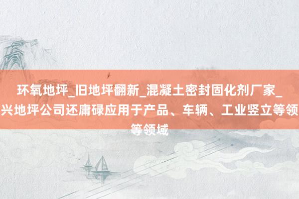 环氧地坪_旧地坪翻新_混凝土密封固化剂厂家_嘉兴地坪公司还庸碌应用于产品、车辆、工业竖立等领域