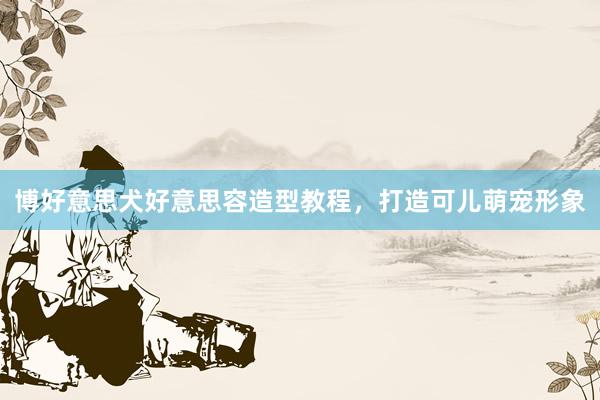 博好意思犬好意思容造型教程，打造可儿萌宠形象